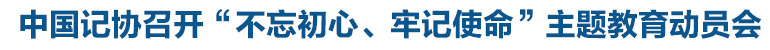 中國記協(xié)召開“不忘初心、牢記使命”主題教育動(dòng)員會(huì)